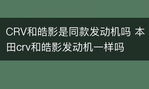 CRV和皓影是同款发动机吗 本田crv和皓影发动机一样吗