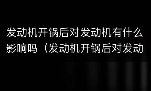 发动机开锅后对发动机有什么影响吗（发动机开锅后对发动机有什么影响吗知乎）