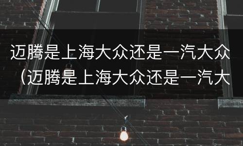 迈腾是上海大众还是一汽大众（迈腾是上海大众还是一汽大众的）