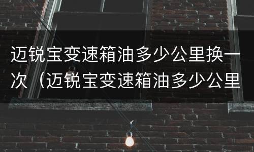 迈锐宝变速箱油多少公里换一次（迈锐宝变速箱油多少公里换一次多少钱）
