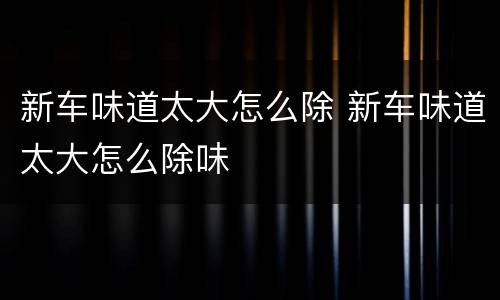 新车味道太大怎么除 新车味道太大怎么除味