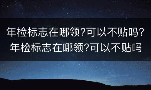 年检标志在哪领?可以不贴吗? 年检标志在哪领?可以不贴吗