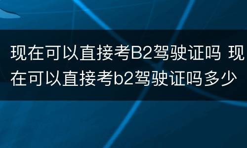 现在可以直接考B2驾驶证吗 现在可以直接考b2驾驶证吗多少钱