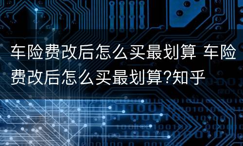 车险费改后怎么买最划算 车险费改后怎么买最划算?知乎