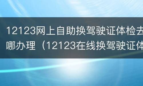 12123网上自助换驾驶证体检去哪办理（12123在线换驾驶证体检）