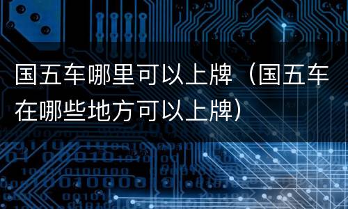 国五车哪里可以上牌（国五车在哪些地方可以上牌）