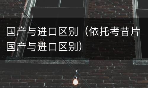 国产与进口区别（依托考昔片国产与进口区别）