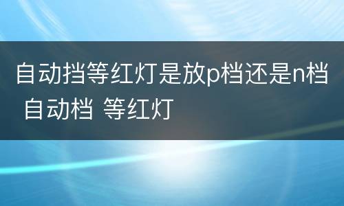 自动挡等红灯是放p档还是n档 自动档 等红灯