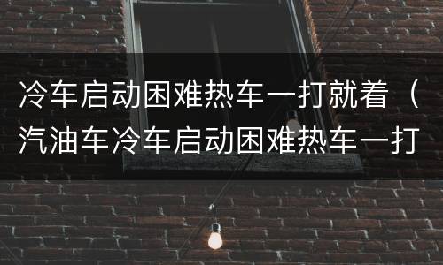 冷车启动困难热车一打就着（汽油车冷车启动困难热车一打就着）