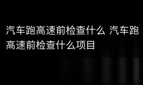 汽车跑高速前检查什么 汽车跑高速前检查什么项目