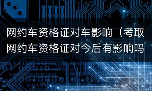 网约车资格证对车影响（考取网约车资格证对今后有影响吗）