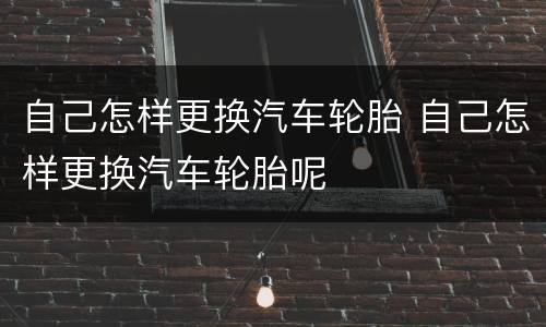 自己怎样更换汽车轮胎 自己怎样更换汽车轮胎呢