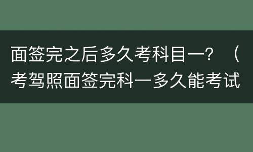 面签完之后多久考科目一？（考驾照面签完科一多久能考试）
