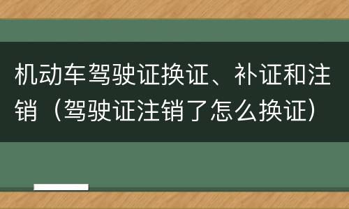 机动车驾驶证换证、补证和注销（驾驶证注销了怎么换证）