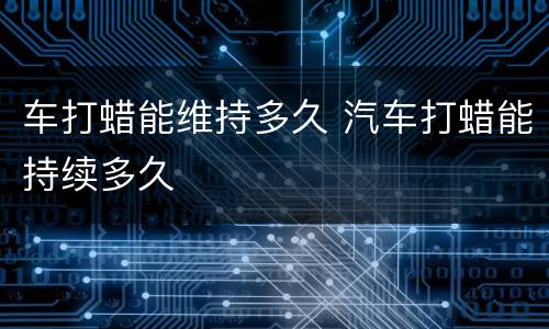 车打蜡能维持多久 汽车打蜡能持续多久