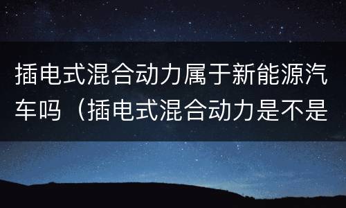 插电式混合动力属于新能源汽车吗（插电式混合动力是不是新能源）