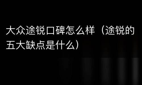 大众途锐口碑怎么样（途锐的五大缺点是什么）