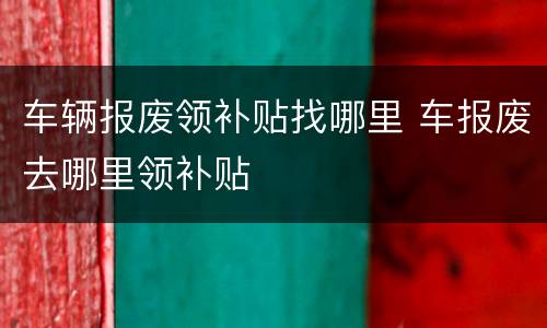 车辆报废领补贴找哪里 车报废去哪里领补贴