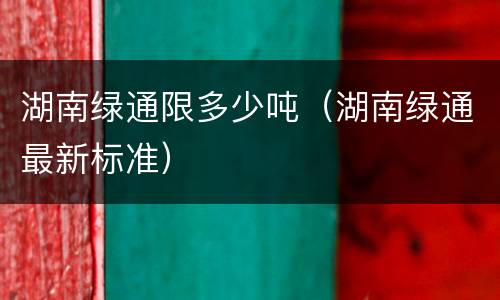 湖南绿通限多少吨（湖南绿通最新标准）