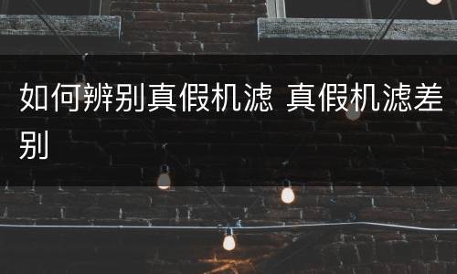 如何辨别真假机滤 真假机滤差别
