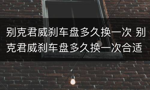 别克君威刹车盘多久换一次 别克君威刹车盘多久换一次合适