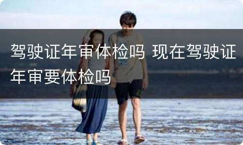 驾驶证年审体检吗 现在驾驶证年审要体检吗