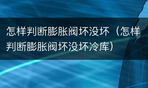 怎样判断膨胀阀坏没坏（怎样判断膨胀阀坏没坏冷库）