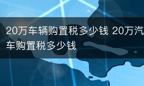 20万车辆购置税多少钱 20万汽车购置税多少钱