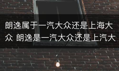 朗逸属于一汽大众还是上海大众 朗逸是一汽大众还是上汽大众