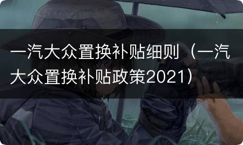 一汽大众置换补贴细则（一汽大众置换补贴政策2021）