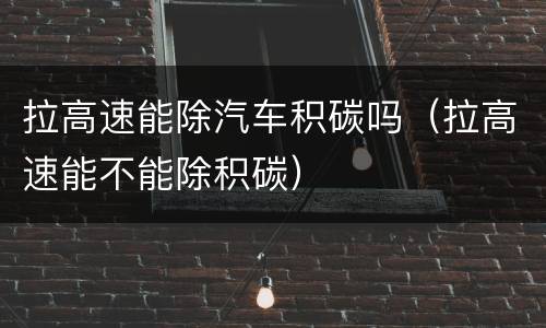 拉高速能除汽车积碳吗（拉高速能不能除积碳）