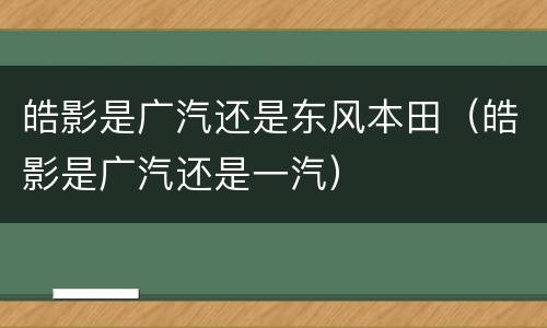 皓影是广汽还是东风本田（皓影是广汽还是一汽）