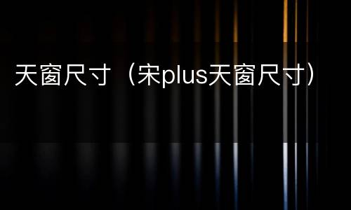 天窗尺寸（宋plus天窗尺寸）