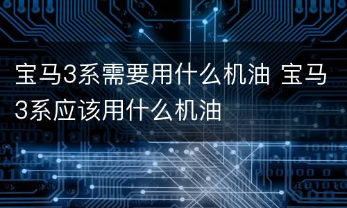 宝马3系需要用什么机油 宝马3系应该用什么机油