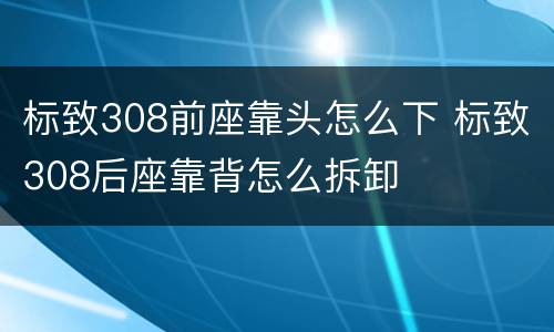标致308前座靠头怎么下 标致308后座靠背怎么拆卸