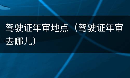 驾驶证年审地点（驾驶证年审去哪儿）