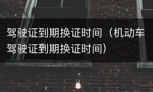 驾驶证到期换证时间（机动车驾驶证到期换证时间）