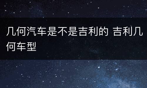 几何汽车是不是吉利的 吉利几何车型