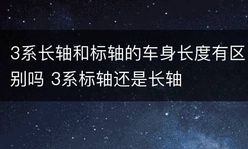 3系长轴和标轴的车身长度有区别吗 3系标轴还是长轴