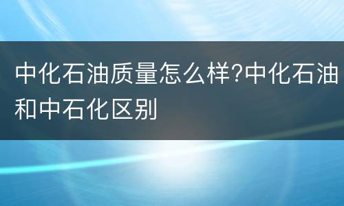 中化石油质量怎么样?中化石油和中石化区别