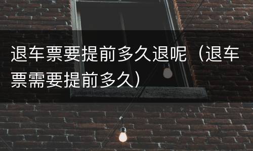 退车票要提前多久退呢（退车票需要提前多久）