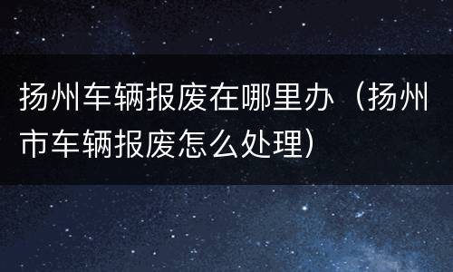 扬州车辆报废在哪里办（扬州市车辆报废怎么处理）