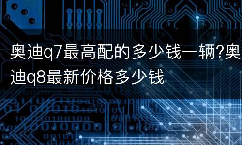 奥迪q7最高配的多少钱一辆?奥迪q8最新价格多少钱