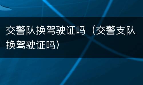 交警队换驾驶证吗（交警支队换驾驶证吗）
