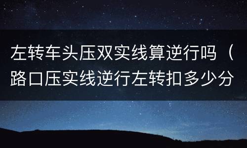左转车头压双实线算逆行吗（路口压实线逆行左转扣多少分）