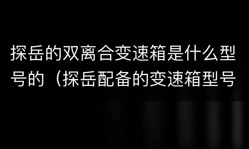 探岳的双离合变速箱是什么型号的（探岳配备的变速箱型号有哪些）