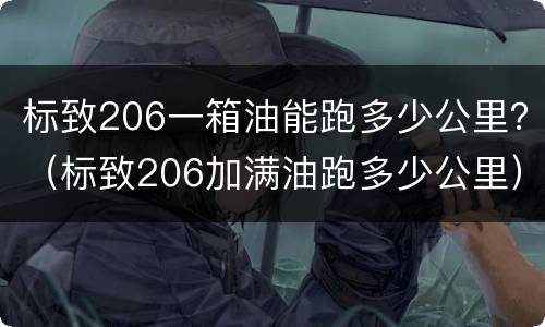 标致206一箱油能跑多少公里？（标致206加满油跑多少公里）