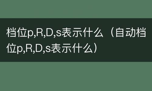 档位p,R,D,s表示什么（自动档位p,R,D,s表示什么）