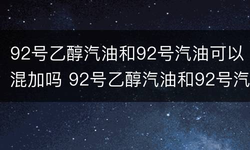 92号乙醇汽油和92号汽油可以混加吗 92号乙醇汽油和92号汽油可以混加吗对吗