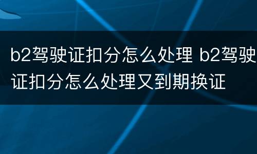 b2驾驶证扣分怎么处理 b2驾驶证扣分怎么处理又到期换证